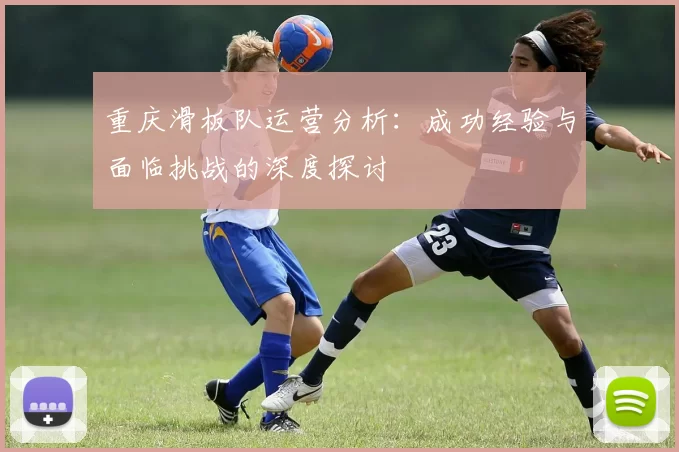 重庆滑板队运营分析：成功经验与面临挑战的深度探讨