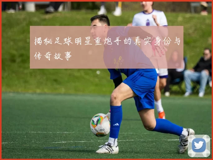 揭秘足球明星重炮手的真实身份与传奇故事