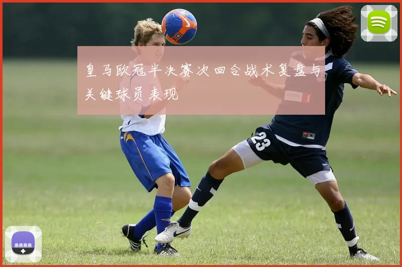 皇马欧冠半决赛次回合战术复盘与关键球员表现