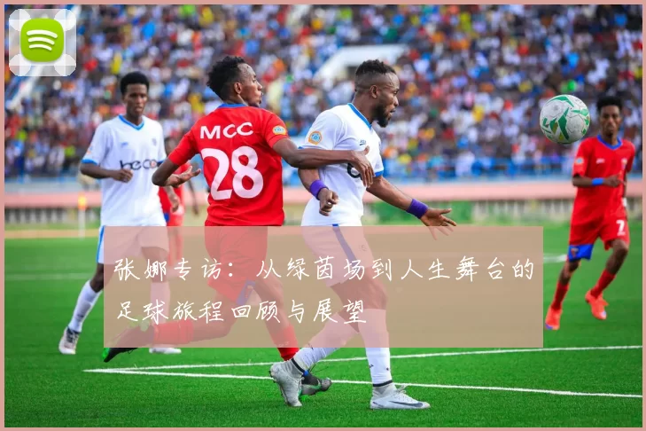 张娜专访：从绿茵场到人生舞台的足球旅程回顾与展望